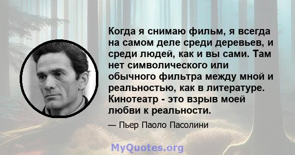 Когда я снимаю фильм, я всегда на самом деле среди деревьев, и среди людей, как и вы сами. Там нет символического или обычного фильтра между мной и реальностью, как в литературе. Кинотеатр - это взрыв моей любви к