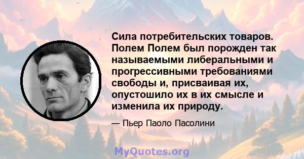 Сила потребительских товаров. Полем Полем был порожден так называемыми либеральными и прогрессивными требованиями свободы и, присваивая их, опустошило их в их смысле и изменила их природу.