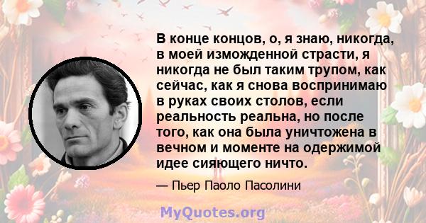 В конце концов, о, я знаю, никогда, в моей изможденной страсти, я никогда не был таким трупом, как сейчас, как я снова воспринимаю в руках своих столов, если реальность реальна, но после того, как она была уничтожена в