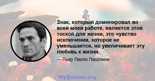 Знак, который доминировал во всей моей работе, является этой тоской для жизни, это чувство исключения, которое не уменьшается, но увеличивает эту любовь к жизни.