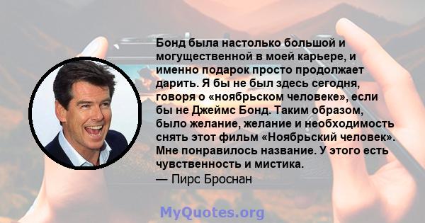 Бонд была настолько большой и могущественной в моей карьере, и именно подарок просто продолжает дарить. Я бы не был здесь сегодня, говоря о «ноябрьском человеке», если бы не Джеймс Бонд. Таким образом, было желание,