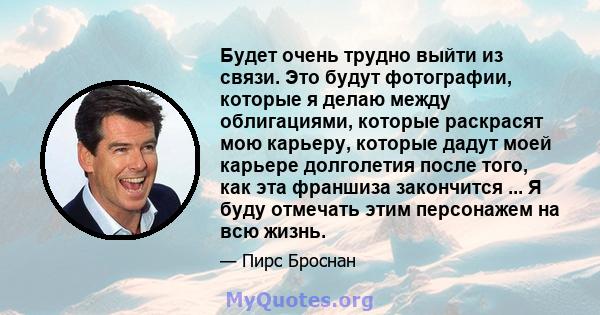 Будет очень трудно выйти из связи. Это будут фотографии, которые я делаю между облигациями, которые раскрасят мою карьеру, которые дадут моей карьере долголетия после того, как эта франшиза закончится ... Я буду