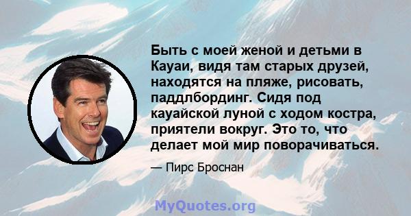 Быть с моей женой и детьми в Кауаи, видя там старых друзей, находятся на пляже, рисовать, паддлбординг. Сидя под кауайской луной с ходом костра, приятели вокруг. Это то, что делает мой мир поворачиваться.