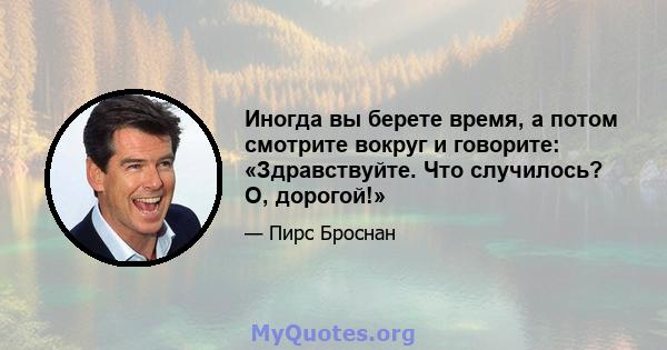 Иногда вы берете время, а потом смотрите вокруг и говорите: «Здравствуйте. Что случилось? О, дорогой!»