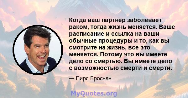 Когда ваш партнер заболевает раком, тогда жизнь меняется. Ваше расписание и ссылка на ваши обычные процедуры и то, как вы смотрите на жизнь, все это меняется. Потому что вы имеете дело со смертью. Вы имеете дело с