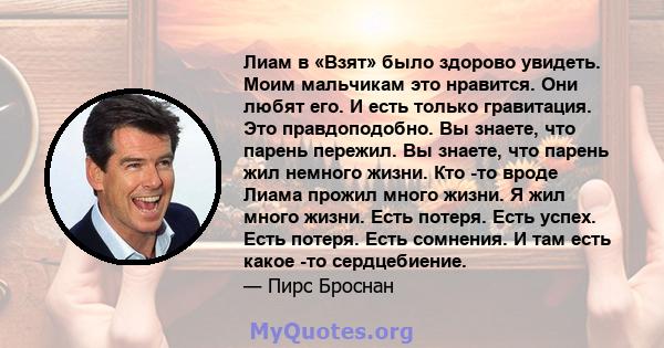 Лиам в «Взят» было здорово увидеть. Моим мальчикам это нравится. Они любят его. И есть только гравитация. Это правдоподобно. Вы знаете, что парень пережил. Вы знаете, что парень жил немного жизни. Кто -то вроде Лиама