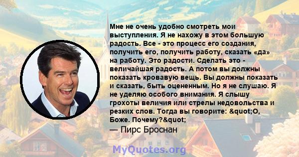 Мне не очень удобно смотреть мои выступления. Я не нахожу в этом большую радость. Все - это процесс его создания, получить его, получить работу, сказать «да» на работу. Это радости. Сделать это - величайшая радость. А