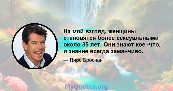 На мой взгляд, женщины становятся более сексуальными около 35 лет. Они знают кое -что, и знание всегда заманчиво.