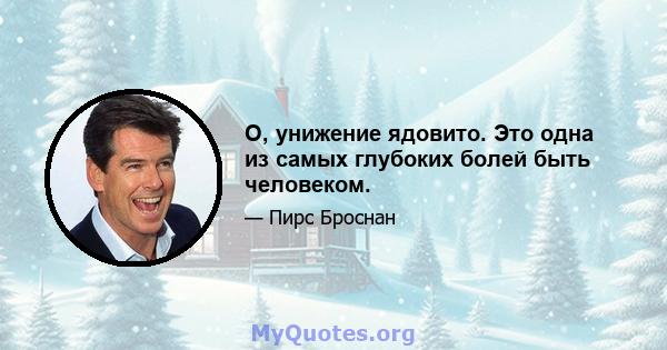 О, унижение ядовито. Это одна из самых глубоких болей быть человеком.