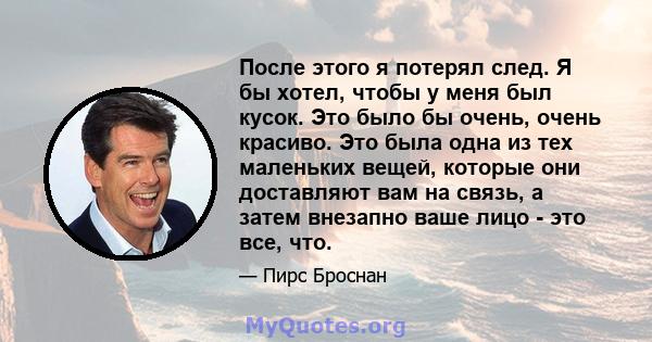 После этого я потерял след. Я бы хотел, чтобы у меня был кусок. Это было бы очень, очень красиво. Это была одна из тех маленьких вещей, которые они доставляют вам на связь, а затем внезапно ваше лицо - это все, что.