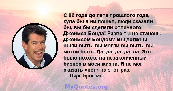 С 86 года до лета прошлого года, куда бы я ни пошел, люди сказали бы, вы бы сделали отличного Джеймса Бонда! Разве ты не станешь Джеймсом Бондом? Вы должны были быть, вы могли бы быть, вы могли быть. Да, да, да, да, да. 