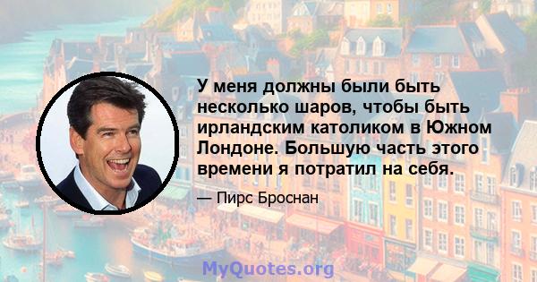 У меня должны были быть несколько шаров, чтобы быть ирландским католиком в Южном Лондоне. Большую часть этого времени я потратил на себя.