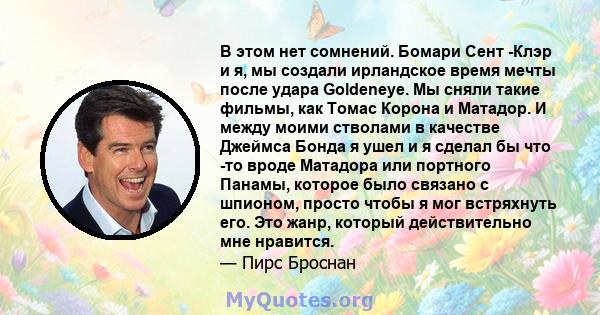 В этом нет сомнений. Бомари Сент -Клэр и я, мы создали ирландское время мечты после удара Goldeneye. Мы сняли такие фильмы, как Томас Корона и Матадор. И между моими стволами в качестве Джеймса Бонда я ушел и я сделал