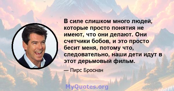 В силе слишком много людей, которые просто понятия не имеют, что они делают. Они счетчики бобов, и это просто бесит меня, потому что, следовательно, наши дети идут в этот дерьмовый фильм.