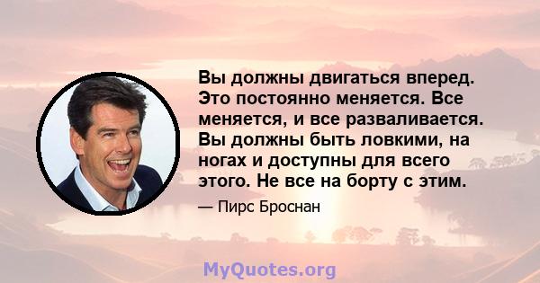 Вы должны двигаться вперед. Это постоянно меняется. Все меняется, и все разваливается. Вы должны быть ловкими, на ногах и доступны для всего этого. Не все на борту с этим.