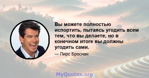 Вы можете полностью испортить, пытаясь угодить всем тем, что вы делаете, но в конечном итоге вы должны угодить сами.