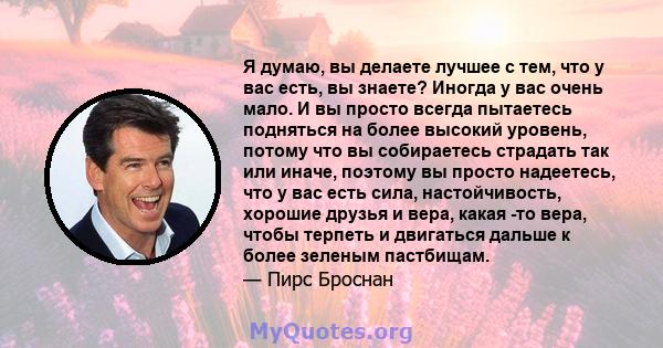 Я думаю, вы делаете лучшее с тем, что у вас есть, вы знаете? Иногда у вас очень мало. И вы просто всегда пытаетесь подняться на более высокий уровень, потому что вы собираетесь страдать так или иначе, поэтому вы просто