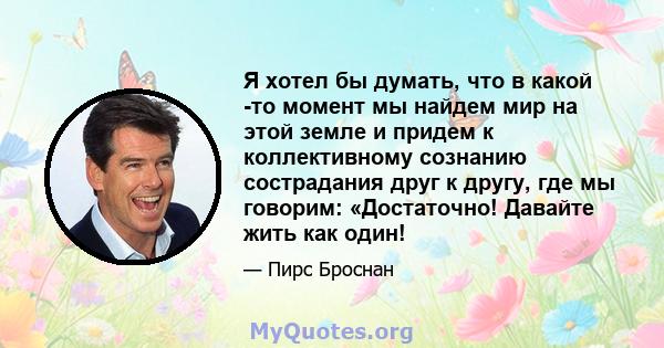 Я хотел бы думать, что в какой -то момент мы найдем мир на этой земле и придем к коллективному сознанию сострадания друг к другу, где мы говорим: «Достаточно! Давайте жить как один!