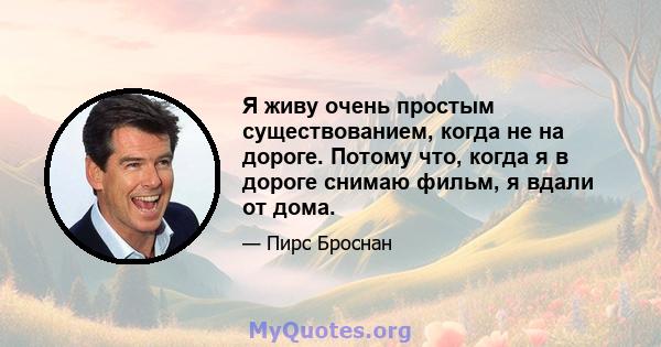 Я живу очень простым существованием, когда не на дороге. Потому что, когда я в дороге снимаю фильм, я вдали от дома.