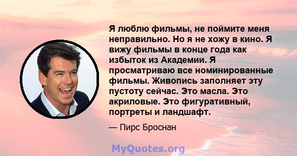 Я люблю фильмы, не поймите меня неправильно. Но я не хожу в кино. Я вижу фильмы в конце года как избыток из Академии. Я просматриваю все номинированные фильмы. Живопись заполняет эту пустоту сейчас. Это масла. Это