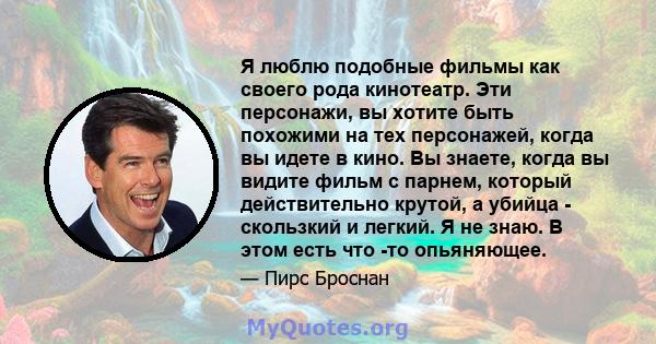 Я люблю подобные фильмы как своего рода кинотеатр. Эти персонажи, вы хотите быть похожими на тех персонажей, когда вы идете в кино. Вы знаете, когда вы видите фильм с парнем, который действительно крутой, а убийца -