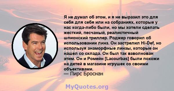 Я не думал об этом, и я не выразил это для себя для себя или на собраниях, которые у нас когда-либо были, но мы хотели сделать жесткий, песчаный, реалистичный шпионский триллер. Роджер говорил об использовании линз. Он