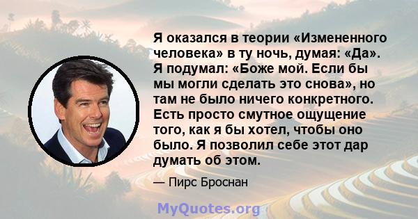 Я оказался в теории «Измененного человека» в ту ночь, думая: «Да». Я подумал: «Боже мой. Если бы мы могли сделать это снова», но там не было ничего конкретного. Есть просто смутное ощущение того, как я бы хотел, чтобы