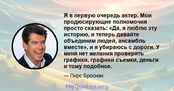 Я в первую очередь актер. Мои продюсирующие полномочия просто сказать: «Да, я люблю эту историю, и теперь давайте объединим людей, ансамбль вместе», и я убираюсь с дороги. У меня нет желания проверять графики, графики