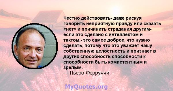 Честно действовать- даже рискуя говорить неприятную правду или сказать «нет» и причинить страдания другим- если это сделано с интеллектом и тактом,- это самое доброе, что нужно сделать, потому что это уважает нашу