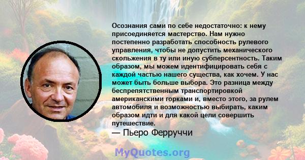 Осознания сами по себе недостаточно: к нему присоединяется мастерство. Нам нужно постепенно разработать способность рулевого управления, чтобы не допустить механического скольжения в ту или иную субперсентность. Таким