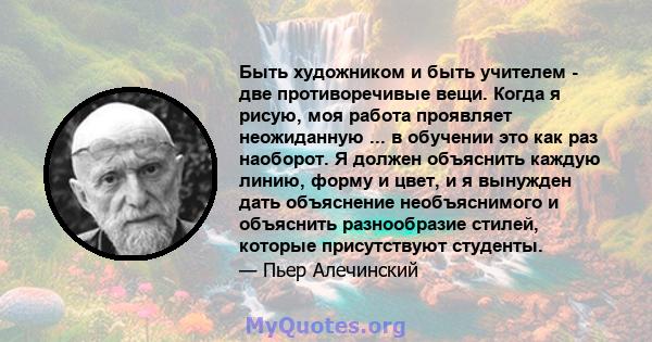 Быть художником и быть учителем - две противоречивые вещи. Когда я рисую, моя работа проявляет неожиданную ... в обучении это как раз наоборот. Я должен объяснить каждую линию, форму и цвет, и я вынужден дать объяснение 