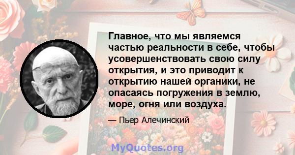 Главное, что мы являемся частью реальности в себе, чтобы усовершенствовать свою силу открытия, и это приводит к открытию нашей органики, не опасаясь погружения в землю, море, огня или воздуха.