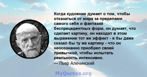 Когда художник думает о том, чтобы отказаться от мира за пределами самого себя и фантазий беспрецедентных форм, он думает, что сделает картину, он находит в этом выражении тот же эффект - я бы даже сказал бы ту же