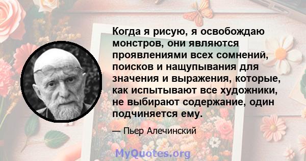 Когда я рисую, я освобождаю монстров, они являются проявлениями всех сомнений, поисков и нащупывания для значения и выражения, которые, как испытывают все художники, не выбирают содержание, один подчиняется ему.