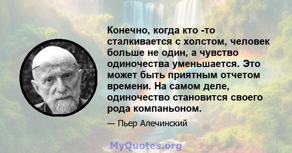 Конечно, когда кто -то сталкивается с холстом, человек больше не один, а чувство одиночества уменьшается. Это может быть приятным отчетом времени. На самом деле, одиночество становится своего рода компаньоном.