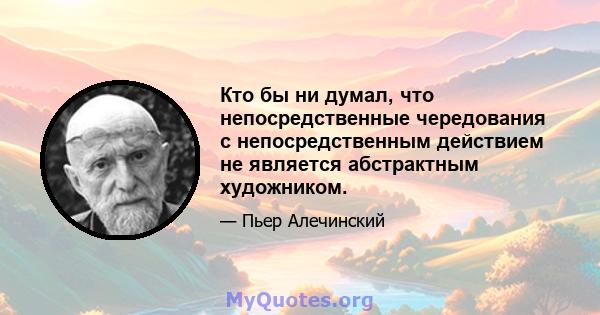 Кто бы ни думал, что непосредственные чередования с непосредственным действием не является абстрактным художником.