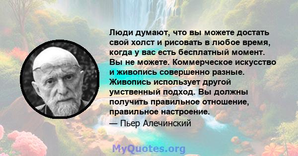 Люди думают, что вы можете достать свой холст и рисовать в любое время, когда у вас есть бесплатный момент. Вы не можете. Коммерческое искусство и живопись совершенно разные. Живопись использует другой умственный