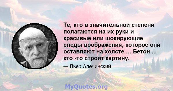 Те, кто в значительной степени полагаются на их руки и красивые или шокирующие следы воображения, которое они оставляют на холсте ... Бетон ... кто -то строит картину.