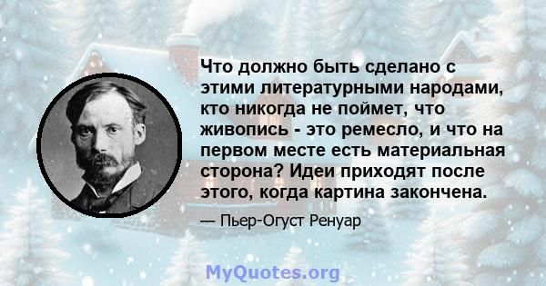 Что должно быть сделано с этими литературными народами, кто никогда не поймет, что живопись - это ремесло, и что на первом месте есть материальная сторона? Идеи приходят после этого, когда картина закончена.