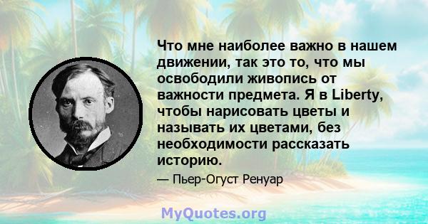 Что мне наиболее важно в нашем движении, так это то, что мы освободили живопись от важности предмета. Я в Liberty, чтобы нарисовать цветы и называть их цветами, без необходимости рассказать историю.