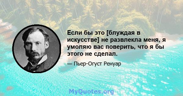 Если бы это [блуждая в искусстве] не развлекла меня, я умоляю вас поверить, что я бы этого не сделал.