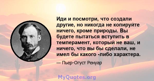 Иди и посмотри, что создали другие, но никогда не копируйте ничего, кроме природы. Вы будете пытаться вступить в темперамент, который не ваш, и ничего, что вы бы сделали, не имел бы какого -либо характера.