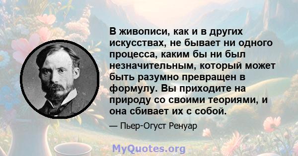 В живописи, как и в других искусствах, не бывает ни одного процесса, каким бы ни был незначительным, который может быть разумно превращен в формулу. Вы приходите на природу со своими теориями, и она сбивает их с собой.