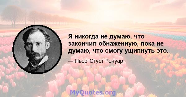 Я никогда не думаю, что закончил обнаженную, пока не думаю, что смогу ущипнуть это.