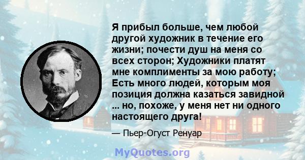 Я прибыл больше, чем любой другой художник в течение его жизни; почести душ на меня со всех сторон; Художники платят мне комплименты за мою работу; Есть много людей, которым моя позиция должна казаться завидной ... но,