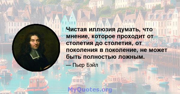 Чистая иллюзия думать, что мнение, которое проходит от столетия до столетия, от поколения в поколение, не может быть полностью ложным.