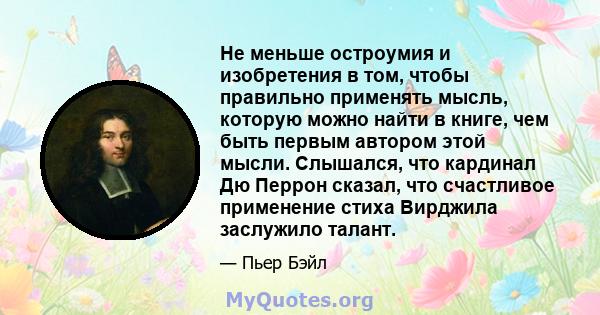 Не меньше остроумия и изобретения в том, чтобы правильно применять мысль, которую можно найти в книге, чем быть первым автором этой мысли. Слышался, что кардинал Дю Перрон сказал, что счастливое применение стиха