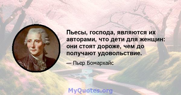 Пьесы, господа, являются их авторами, что дети для женщин: они стоят дороже, чем до получают удовольствие.