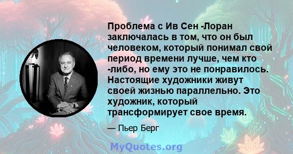 Проблема с Ив Сен -Лоран заключалась в том, что он был человеком, который понимал свой период времени лучше, чем кто -либо, но ему это не понравилось. Настоящие художники живут своей жизнью параллельно. Это художник,