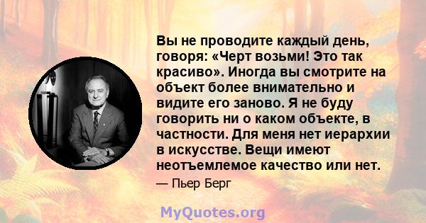 Вы не проводите каждый день, говоря: «Черт возьми! Это так красиво». Иногда вы смотрите на объект более внимательно и видите его заново. Я не буду говорить ни о каком объекте, в частности. Для меня нет иерархии в